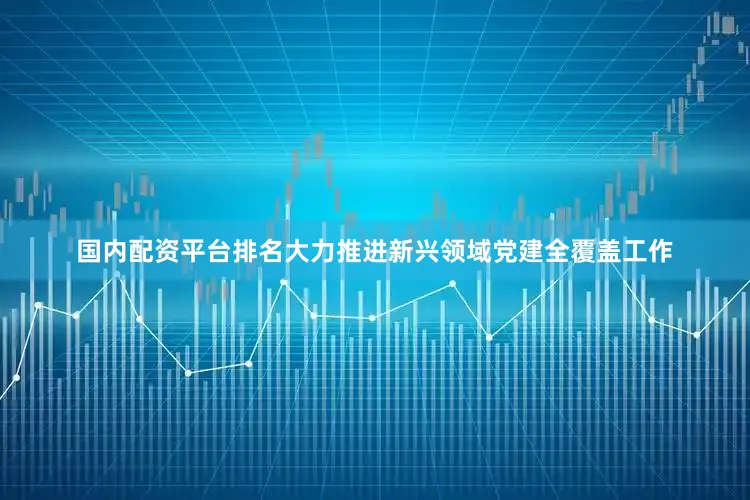 国内配资平台排名大力推进新兴领域党建全覆盖工作