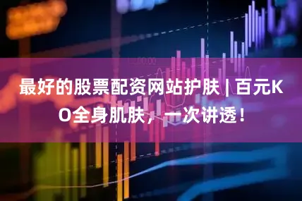 最好的股票配资网站护肤 | 百元KO全身肌肤，一次讲透！