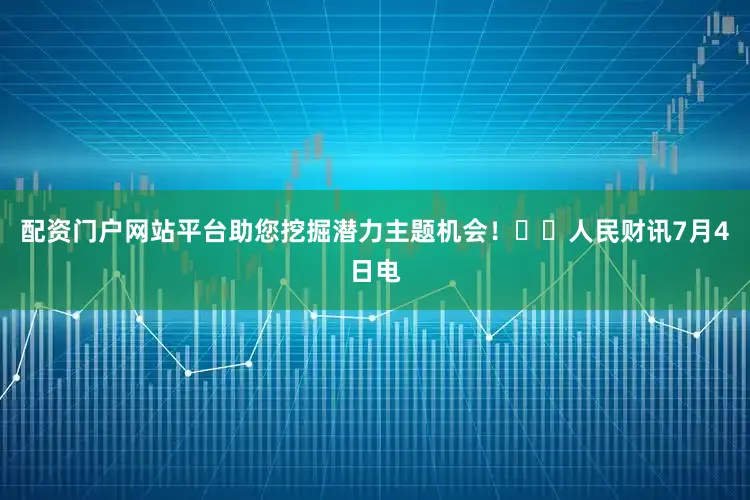 配资门户网站平台助您挖掘潜力主题机会！		人民财讯7月4日电