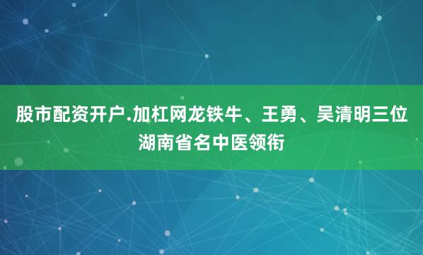 股市配资开户.加杠网龙铁牛、王勇、吴清明三位湖南省名中医领衔