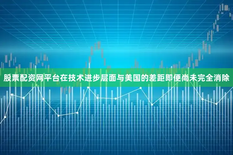 股票配资网平台在技术进步层面与美国的差距即便尚未完全消除