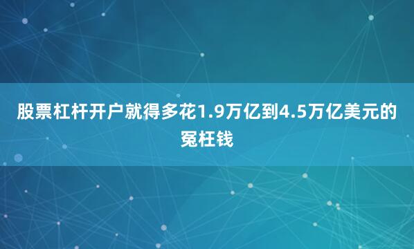 股票杠杆开户就得多花1.9万亿到4.5万亿美元的冤枉钱