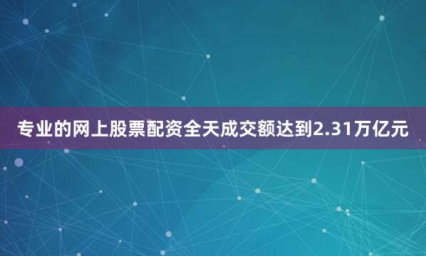 专业的网上股票配资全天成交额达到2.31万亿元