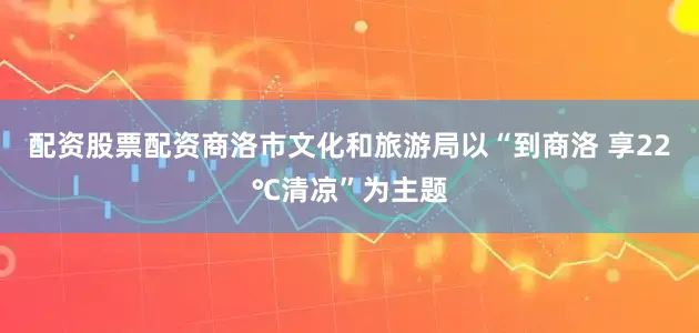 配资股票配资商洛市文化和旅游局以“到商洛 享22℃清凉”为主题